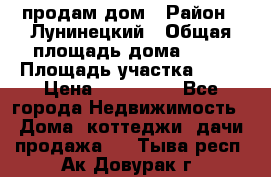 продам дом › Район ­ Лунинецкий › Общая площадь дома ­ 65 › Площадь участка ­ 30 › Цена ­ 520 000 - Все города Недвижимость » Дома, коттеджи, дачи продажа   . Тыва респ.,Ак-Довурак г.